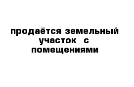 продаётся земельный участок  с помещениями 